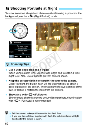Page 6262
To shoot someone at night and obtain a natural-looking exposure in the 
background, use the  (Night Portrait) mode.
  Use a wide-angle lens and a tripod.
When using a zoom lens, use the  wide-angle end to obtain a wide 
night view. Also, use a tri pod to prevent camera shake.
  Keep the person within 5 meters/16.4 feet from the camera.
Under low light, the built-in flash wi ll fire automatically to obtain a 
good exposure of the person. The ma ximum effective distance of the 
built-in flash is 5...