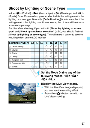 Page 6767
In the  (Portrait), < 3> (Landscape), < 4> (Close-up), and < 5> 
(Sports) Basic Zone modes, you can shoot while the settings match the 
lighting or scene type. Normally, [ Default setting] is adequate, but if the 
settings match the lighting condition or  scene, the picture will look more 
accurate to your eye.
For Live View shooting, if you set both [ Shoot by lighting or scene 
type ] and [Shoot by ambience selection ] (p.64), you should first set 
[Shoot by lighting or scene type ]. This will make...