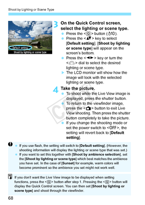 Page 68Shoot by Lighting or Scene Type
68
3On the Quick Control screen, 
select the lighting or scene type.
 Press the < Q> button ( 7).
  Press the < V> key to select 
[Default setting ]. [Shoot by lighting 
or scene type ] will appear on the 
screen’s bottom.
  Press the < U> key or turn the 
< 6 > dial to select the desired 
lighting or scene type.
XThe LCD monitor will show how the 
image will look with the selected 
lighting or scene type.
4Take the picture.
  To shoot while the Live View image is...