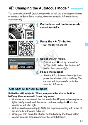 Page 8181
You can select the AF (autofocus) mode to suit the shooting conditions 
or subject. In Basic Zone modes,  the most suitable AF mode is set 
automatically.
1On the lens, set the focus mode 
switch to .
2Press the  button.
X[AF mode ] will appear.
3Select the AF mode.
 Press the < U> key or turn the 
< 6 > dial to select the desired AF 
mode, then press < 0>.
4Focus the subject.
  Aim the AF point over the subject and 
press the shutter button halfway. The 
camera will then autofocus in the 
selected AF...