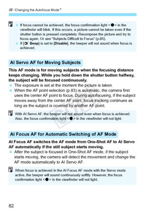 Page 82E: Changing the Autofocus Mode N
82
This AF mode is for moving subjects when the focusing distance 
keeps changing. While you hold do wn the shutter button halfway, 
the subject will be focused continuously.
  The exposure is set at the moment the picture is taken.
  When the AF point selection (p.83)  is automatic, the camera first 
uses the center AF point to focus.  During autofocusing, if the subject 
moves away from the center AF point, focus tracking continues as 
long as the subject is covered by...