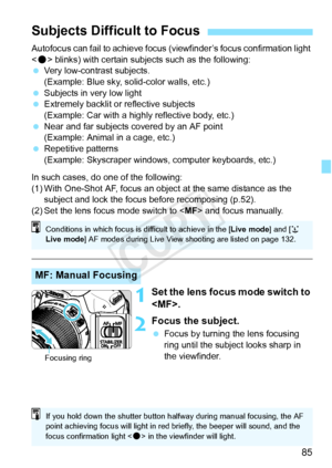 Page 8585
Autofocus can fail to achieve focus (viewfinder’s focus confirmation light 
< o > blinks) with certain subjects such as the following:
  Very low-contrast subjects.
(Example: Blue sky, solid-color walls, etc.)
  Subjects in very low light
  Extremely backlit or reflective subjects
(Example: Car with a highly reflective body, etc.)
  Near and far subjects covered by an AF point
(Example: Animal in a cage, etc.)
  Repetitive patterns
(Example: Skyscraper windows, computer keyboards, etc.)
In such cases,...