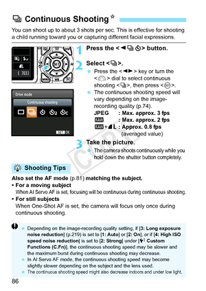 Page 8686
You can shoot up to about 3 shots per sec. This is effective for shooting 
a child running toward you or capturing different facial expressions.
1Press the  button.
2Select < i>.
  Press the < U> key or turn the 
< 6 > dial to select continuous 
shooting < i>, then press .
  The continuous shooting speed will 
vary depending on the image-
recording quality (p.74).
JPEG : Max. approx. 3 fps
1 : Max. approx. 2 fps
1 +73 : Approx. 0.8 fps 
(averaged value)
3Take the picture.
 The camera shoots co...