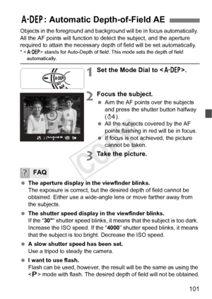 Page 101101
Objects in the foreground and background will be in focus automatically. 
All the AF points will function to  detect the subject, and the aperture 
required to attain the necessary dept h of field will be set automatically.
*  stands for Auto-Depth  of field. This mode sets the depth of field automatically.
1Set the Mode Dial to < 8>.
2Focus the subject.
 Aim the AF points over the subjects 
and press the shutter button halfway 
(0 ).
  All the subjects covered by the AF 
points flashing in red will...