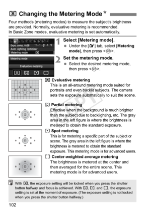 Page 102102
Four methods (metering modes) to measure the subject’s brightness 
are provided. Normally, evaluative metering is recommended.
In Basic Zone modes, evaluative metering is set automatically.
1Select [Metering mode].
  Under the [ 2] tab, select [Metering 
mode ], then press < 0>.
2Set the metering mode.
  Select the desired metering mode, 
then press < 0>.
q Evaluative metering 
This is an all-around me tering mode suited for 
portraits and even backlit  subjects. The camera 
sets the exposure...