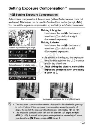 Page 103103
Set exposure compensation if the exposure (without flash) does not come out 
as desired. This feature can be used in Crea tive Zone modes (except ). You can set the exposure compensation up to ±5 stops in 1/3-stop increments.
Making it brighter:
Hold down the < O> button and 
turn the < 6> dial to the right. 
(Increased exposure)
Making it darker: Hold down the < O> button and 
turn the < 6> dial to the left. 
(Decreased exposure)
X As shown in the figure, the exposure 
level is displayed on the LCD...