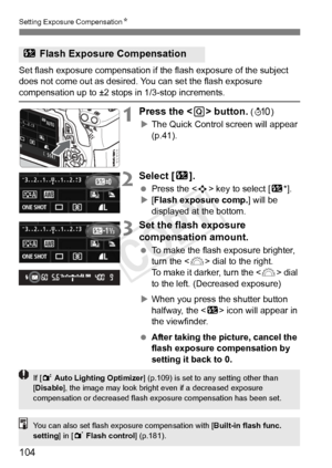 Page 104Setting Exposure CompensationN
104
Set flash exposure compensation if  the flash exposure of the subject 
does not come out as desired. You can set the flash exposure 
compensation up to ±2 stops in 1/3-stop increments.
1Press the < Q> button. (7 )
X The Quick Control screen will appear 
(p.41).
2Select [ y].
 Press the < S> key to select [ y*].
X [Flash exposure comp.] will be 
displayed at the bottom.
3Set the flash exposure 
compensation amount.
  To make the flash exposure brighter, 
turn the < 6>...