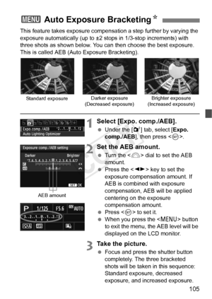 Page 105105
This feature takes exposure compensation a step further by varying the 
exposure automatically (up to ±2 stops in 1/3-stop increments) with 
three shots as shown below. You can then choose the best exposure.
This is called AEB (Auto Exposure Bracketing).
1Select [Expo. comp./AEB].
  Under the [ 2] tab, select [Expo. 
comp./AEB ], then press < 0>.
2Set the AEB amount.
  Turn the < 6> dial to set the AEB 
amount.
  Press the < U> key to set the 
exposure compensation amount. If 
AEB is combined with...