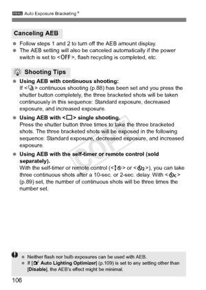 Page 1063 Auto Exposure BracketingN
106
 Follow steps 1 and 2 to turn off the AEB amount display.
  The AEB setting will also be cancel ed automatically if the power 
switch is set to < 2>, flash recycling is completed, etc.
  Using AEB with continuous shooting:
If  continuous shooting (p.88)  has been set and you press the 
shutter button completely, the three bracketed shots will be taken 
continuously in this sequence : Standard exposure, decreased 
exposure, and increased exposure.
  Using AEB with < u>...