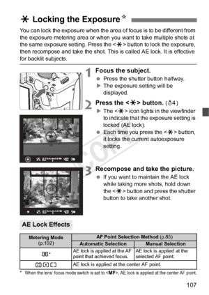 Page 107107
You can lock the exposure when the area of focus is to be different from 
the exposure metering area or when you  want to take multiple shots at 
the same exposure setting. Press the  button to lock the exposure, 
then recompose and take the shot. This is called AE lock. It is effective 
for backlit subjects.
1Focus the subject.
  Press the shutter button halfway.
X The exposure setting will be 
displayed.
2Press the < A> button. (0 )
X The < A> icon lights in the viewfinder 
to indicate that the...