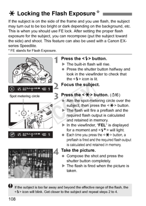 Page 108108
If the subject is on the side of the frame and you use flash, the subject 
may turn out to be too bright or  dark depending on the background, etc. 
This is when you should use FE lock. After setting the proper flash 
exposure for the subject, you can re compose (put the subject toward 
the side) and shoot. This feature  can also be used with a Canon EX-
series Speedlite.
* FE stands for Flash Exposure.
1Press the < D> button.
X The built-in flash will rise.
  Press the shutter button halfway and...