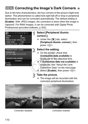 Page 110110
Due to the lens characteristics, the four corners of the picture might look 
darker. This phenomenon is  called lens light fall-off or drop in peripheral 
illumination and can be corrected automatically. The default setting is 
[Enable ]. With JPEG images, the correction is done when the image is 
captured. For RAW images, it can be corrected with Digital Photo 
Professional (provided software, p.302).
1Select [Peripheral illumin. 
correct.].
  Under the [ 1] tab, select 
[Peripheral illumin....