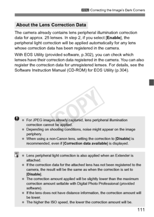 Page 111111
3 Correcting the Image’s Dark Corners
The camera already contains lens  peripheral illumination correction 
data for approx. 25 lenses. In step 2, if you select [ Enable], the 
peripheral light correction will be a pplied automatically for any lens 
whose correction data has been registered in the camera.
With EOS Utility (provided softwa re, p.302), you can check which 
lenses have their correction data regi stered in the camera. You can also 
register the correction data for unregi stered lenses....