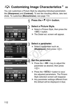 Page 112112
You can customize a Picture Style by adjusting individual parameters 
like [ Sharpness] and [ Contrast]. To see the resulting effects, take test 
shots. To customize [ Monochrome], see page 114.
1Press the  button.
2Select a Picture Style.
 Select a Picture Style, then press the 
 button.
X The Detail set. screen will appear.
3Select a parameter.
  Select a parameter such as 
[Sharpness], then press < 0>.
4Set the parameter.
  Press the < U> key to adjust the 
parameter as desired, then press 
< 0...