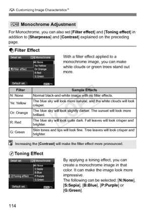 Page 114A Customizing Image CharacteristicsN
114
For Monochrome, you can also set [ Filter effect] and [Toning effect] in 
addition to [ Sharpness] and [Contrast ] explained on the preceding 
page.
kFilter Effect
With a filter effect applied to a 
monochrome image, you can make 
white clouds or green trees stand out 
more. 
lToning Effect
By applying a toning effect, you can 
create a monochrome image in that 
color. It can make the image look more 
impressive.
The following can be selected: [ N:None], 
[S:Sepia...