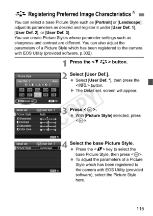 Page 115115
You can select a base Picture Style such as [Portrait] or [Landscape ], 
adjust its parameters as des ired and register it under [User Def. 1], 
[User Def. 2 ], or [User Def. 3 ].
You can create Picture Styles whose parameter settings such as 
sharpness and contrast are diff erent. You can also adjust the 
parameters of a Picture Style which  has been registered to the camera 
with EOS Utility (provided software, p.302).
1Press the  button.
2Select [User Def.].
 Select [User Def. * ], then press the...