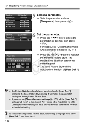 Page 116A Registering Preferred Image Characteristics N
116
5Select a parameter.
 Select a parameter such as 
[Sharpness], then press < 0>.
6Set the parameter.
  Press the < U> key to adjust the 
parameter as desired, then press 
< 0 >. 
For details, see “Customizing Image 
Characteristics” on pages 112-114.
  Press the  button to register 
the modified Picture Style. The 
Picture Style selection screen will 
then reappear.
X The base Picture Style will be 
indicated on the right of [ User Def. *].
 If a Picture...