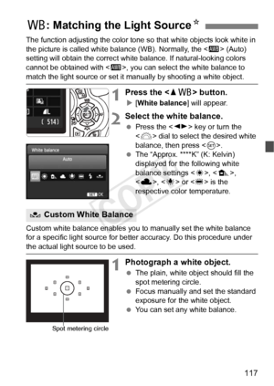 Page 117117
The function adjusting the color tone so that white objects look white in 
the picture is called white ba lance (WB). Normally, the  (Auto) 
setting will obtain the correct white balance. If natural-looking colors 
cannot be obtained with < Q>, you can select the white balance to 
match the light source or set it  manually by shooting a white object.
1Press the  button.
X[White balance ] will appear.
2Select the white balance.
 Press the < U> key or turn the 
< 6 > dial to select the desired white...