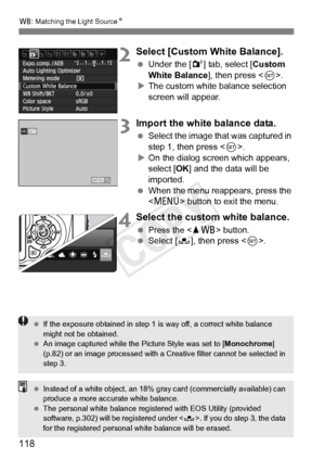 Page 118B: Matching the Light Source N
118
2Select [Custom White Balance].
 Under the [ 2] tab, select [Custom 
White Balance], then press < 0>.
X The custom white balance selection 
screen will appear.
3Import the white balance data.
  Select the image that was captured in 
step 1, then press .
X On the dialog screen which appears, 
select [OK ] and the data will be 
imported.
  When the menu reappears, press the 
 button to exit the menu.
4Select the custom white balance.
 Press the  button.  Select [O ], then...