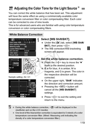 Page 119119
You can correct the white balance that has been set. This adjustment 
will have the same effect as using a commercially-available color 
temperature conversion filter or color compensating filter. Each color 
can be corrected to one of nine levels.
This is for advanced users who are familiar with using color temperature 
conversion or color compensating filters.
1Select [WB Shift/BKT].
  Under the [ 2] tab, select [WB Shift/
BKT ], then press < 0>.
X The WB correction/WB bracketing 
screen will...