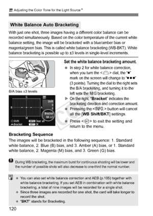 Page 1202 Adjusting the Color Tone for the Light Source N
120
With just one shot, three images having a different color balance can be 
recorded simultaneously. Ba sed on the color temperature of the current white 
balance setting, the image will be br acketed with a blue/amber bias or 
magenta/green bias. This  is called white balance bracketing (WB-BKT). White 
balance bracketing is possible up to ±3  levels in single-level increments.
Set the white balance bracketing amount.
 In step 2 for white balance...