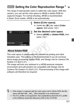 Page 121121
The range of reproducible colors is called the color space. With this 
camera, you can set the color space to sRGB or Adobe RGB for 
captured images. For normal shooting, sRGB is recommended.
In Basic Zone modes, sRGB is set automatically.
1Select [Color space].
 Under the [ 2] tab, select [Color 
space ], then press < 0>.
2Set the desired color space.
  Select [ sRGB] or [Adobe RGB ], then 
press < 0>.
This color space is mainly used for commercial printing and other 
industrial uses. This setting...