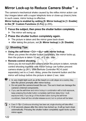 Page 122122
The camera’s mechanical shake caused by the reflex mirror action can 
blur images taken with a super teleph oto lens or close-up (macro) lens. 
In such cases, mirror  lockup is effective.
Mirror lockup is enabled by setting  [8: Mirror lockup] to [1: Enable] 
in the [7 Custom Functions (C.Fn) ] (p.255).
1Focus the subject, then press the shutter button completely.
XThe mirror will swing up.
2Press the shutter button completely again.
XThe picture is taken and the mirror goes back down.
  After taking...