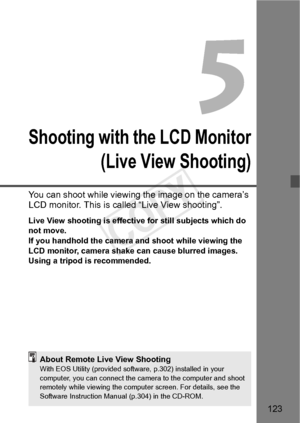 Page 123123
Shooting with the LCD Monitor(Live View Shooting)
You can shoot while viewing  the image on the camera’s 
LCD monitor. This is called “Live View shooting”.
Live View shooting is effective for still subjects which do 
not move.
If you handhold the camera and shoot while viewing the 
LCD monitor, camera shake  can cause blurred images. 
Using a tripod is recommended.
About Remote Live View ShootingWith EOS Utility (provided softwa re, p.302) installed in your 
computer, you can connect the ca mera to...