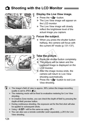 Page 124124
1Display the Live View image.
 Press the < A> button.
X The Live View image will appear on 
the LCD monitor.
  The Live View image will closely 
reflect the brightness level of the 
actual image you capture.
2Focus the subject.
 When you press the shutter button 
halfway, the camera will focus with 
the current AF mode (p.131-137).
3Take the picture.
 Press the shutter button completely.
X The picture will be taken and the 
captured image is displayed on the 
LCD monitor.
X After the image review...