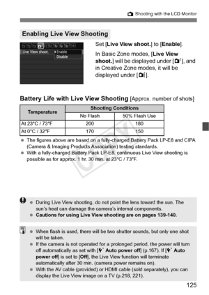 Page 125125
A Shooting with the LCD Monitor
Set [Live View shoot. ] to [Enable ].
In Basic Zone modes, [ Live View 
shoot. ] will be displayed under [ 2], and 
in Creative Zone modes, it will be 
displayed under [ z].
Battery Life with Live View Shooting [Approx. number of shots]
  The figures above are based on a fully- charged Battery Pack LP-E8 and CIPA 
(Camera & Imaging Products As sociation) testing standards.
  With a fully-charged Battery Pack LP-E8, continuous  Live View shooting is 
possible as for...