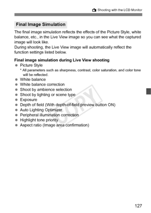 Page 127127
A Shooting with the LCD Monitor
The final image simulation reflects the  effects of the Picture Style, white 
balance, etc., in the Live View image  so you can see what the captured 
image will look like.
During shooting, the Live View  image will automatically reflect the 
function settings listed below.
Final image simulation dur ing Live View shooting
  Picture Style
* All parameters such as sharpness, contrast, color saturati on, and color tone 
will be reflected.
  White balance
  White balance...