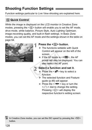 Page 128128
Function settings particular to Live View shooting are explained here.
While the image is displayed on the LCD monitor in Creative Zone 
modes, pressing the < Q> button will enable you to set the AF mode, 
drive mode, white balance, Picture Style, Auto Lighting Optimizer, 
image-recording quality, and built-i n flash settings. In Basic Zone 
modes, you can set the AF mode and the settings shown in the table on 
page 64.
1Press the < Q> button.
XThe functions settable with Quick 
Control will appear...