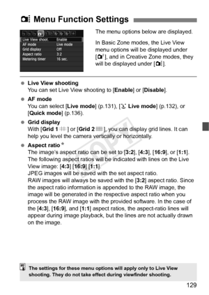 Page 129129
The menu options below are displayed.
In Basic Zone modes, the Live View 
menu options will be displayed under 
[2], and in Creative Zone modes, they 
will be displayed under [ z].
  Live View shooting
You can set Live View shooting to [ Enable] or [Disable].
  AF mode
You can select [ Live mode] (p.131), [u Live mode ] (p.132), or 
[Quick mode ] (p.136).
  Grid display
With [Grid 1 l] or [ Grid 2 m], you can display grid lines. It can 
help you level the camera ve rtically or horizontally.
  Aspect...