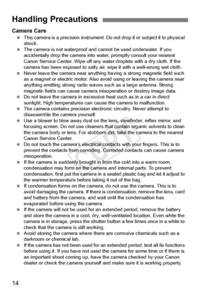 Page 1414
Camera Care This camera is a precision  instrument. Do not drop it or subject it to physical 
shock.
  The camera is not waterproof and  cannot be used underwater. If you 
accidentally drop the camera into  water, promptly consult your nearest 
Canon Service Center. Wipe off any wate r droplets with a dry cloth. If the 
camera has been expo sed to salty air, wipe it with a well-wrung wet cloth.
  Never leave the camera near anything ha ving a strong magnetic field such 
as a magnet or electric  motor....