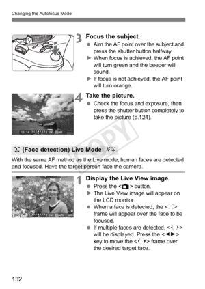 Page 132132
Changing the Autofocus Mode
3Focus the subject.
 Aim the AF point over the subject and 
press the shutter button halfway.
X When focus is achieved, the AF point 
will turn green a nd the beeper will 
sound.
X If focus is not achieved, the AF point 
will turn orange.
4Take the picture.
  Check the focus and exposure, then 
press the shutter button completely to 
take the picture (p.124).
With the same AF method as the Live mode, human faces are detected 
and focused. Have the target  person face the...