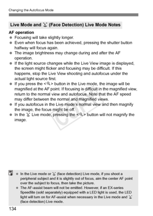 Page 134134
Changing the Autofocus Mode
AF operation
 Focusing will take slightly longer.
  Even when focus has been achieved, pressing the shutter button 
halfway will focus again.
  The image brightness may cha nge during and after the AF 
operation.
  If the light source changes while th e Live View image is displayed, 
the screen might flicker and focusing may be difficult. If this 
happens, stop the Live View shooting and autofocus under the 
actual light source first.
  If you press the < u> button in the...