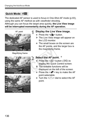 Page 136136
Changing the Autofocus Mode
The dedicated AF sensor is used to focus in One-Shot AF mode (p.83), 
using the same AF method as with viewfinder shooting.
Although you can focus th e target area quickly, the Live View image 
will be interrupted momentarily during the AF operation.
1Display the Live View image.
 Press the < A> button.
X The Live View image will appear on 
the LCD monitor.
  The small boxes on the screen are 
the AF points, and the larger box is 
the magnifying frame.
2Select the AF...