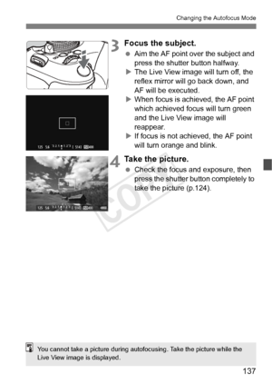 Page 137137
Changing the Autofocus Mode
3Focus the subject.
 Aim the AF point over the subject and 
press the shutter button halfway.
X The Live View image will turn off, the 
reflex mirror will go back down, and 
AF will be executed.
X When focus is achi eved, the AF point 
which achieved focus will turn green 
and the Live View image will 
reappear.
X If focus is not achieved, the AF point 
will turn orange and blink.
4Take the picture.
  Check the focus and exposure, then 
press the shutter button completely...