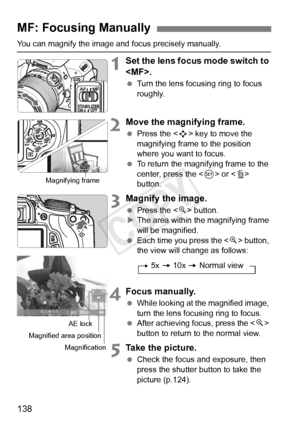 Page 138138
You can magnify the image and focus precisely manually.
1Set the lens focus mode switch to 
.
 Turn the lens focusing ring to focus 
roughly.
2Move the magnifying frame.
 Press the < S> key to move the 
magnifying frame to the position 
where you want to focus.
  To return the magnifying frame to the 
center, press the  or  
button.
3Magnify the image.
  Press the < u> button.
X The area within the magnifying frame 
will be magnified.
  Each time you press the  button, 
the view will change as...