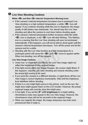 Page 139139
Live View Shooting Cautions
White  and Red < E> Internal Temperature Warning Icons  If the camera’s internal temperatu re increases due to prolonged Live 
View shooting or a high ambi ent temperature, a white  icon will 
appear. If you continue sh ooting while this icon is displayed, the image 
quality of still photos may deteriora te. You should stop the Live View 
shooting and allow the  camera to cool down before shooting again.
  If the camera’s internal temperatu re further increases while the...