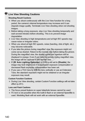 Page 140140
Live View Shooting Cautions
Shooting Result Cautions When you shoot continuous ly with the Live View function for a long 
period, the camera’s internal temp erature may increase and it can 
degrade image quality. Terminate Live  View shooting when not shooting 
images.
  Before taking a long exposure, stop  Live View shooting temporarily and 
wait several minutes before shoo ting. This is to prevent image 
degradation.
  Live View shooting in high temperatures and at high ISO speeds may 
cause noise...