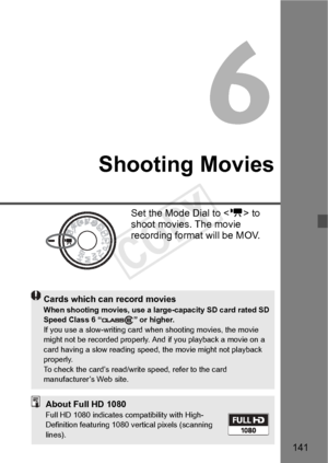 Page 141141
Shooting Movies
Set the Mode Dial to  to 
shoot movies. The movie 
recording format will be MOV.
Cards which can record moviesWhen shooting movies, use a larg e-capacity SD card rated SD 
Speed Class 6 “ ” or higher.
If you use a slow-writing card when shooting movies, the movie 
might not be recorded properly. An d if you playback a movie on a 
card having a slow re ading speed, the movi e might not playback 
properly.
To check the card’s read/wri te speed, refer to the card 
manufacturer’s Web...