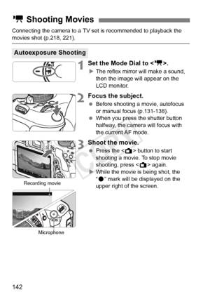 Page 142142
Connecting the camera to a TV set is recommended to playback the 
movies shot (p.218, 221).
1Set the Mode Dial to .
XThe reflex mirror will make a sound, 
then the image will appear on the 
LCD monitor.
2Focus the subject.
  Before shooting a movie, autofocus 
or manual focus (p.131-138).
  When you press the shutter button 
halfway, the camera will focus with 
the current AF mode.
3Shoot the movie.
 Press the < A> button to start 
shooting a movie. To stop movie 
shooting, press < A> again.
X While...