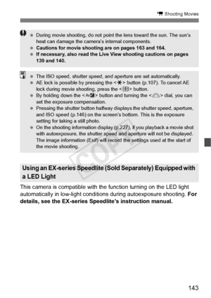 Page 143143
k Shooting Movies
This camera is compatible with the function turning on the LED light 
automatically in low-light conditions during autoexposure shooting. For 
details, see the EX-series Speedlite’s instruction manual.
Using an EX-series Speedlite (Sol d Separately) Equipped with 
a LED Light
  During movie shooting, do not point  the lens toward the sun. The sun’s 
heat can damage the camera ’s internal components.
  Cautions for movie shooting  are on pages 163 and 164.
  If necessary, also read...