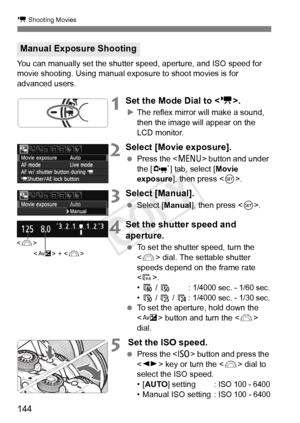 Page 144k Shooting Movies
144
You can manually set the shutter speed, aperture, and ISO speed for 
movie shooting. Using manual exposure to shoot movies is for 
advanced users.
1Set the Mode Dial to < k>.
XThe reflex mirror will make a sound, 
then the image will appear on the 
LCD monitor.
2Select [Movie exposure].
  Press the < M> button and under 
the [n ] tab, select [ Movie 
exposure ], then press < 0>.
3Select [Manual].
  Select [Manual ], then press .
4Set the shutter speed and 
aperture.
  To set the...