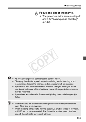 Page 145145
k Shooting Movies
6Focus and shoot the movie.
 The procedure is the same as steps 2 
and 3 for “Autoexposure Shooting” 
(p.142).
 AE lock and exposure compensation cannot be set.
  Changing the shutter speed or aperture during  movie shooting is not 
recommended since the ch anges in the exposure will be recorded.
  If you use a lens whose maximum  aperture changes while you zoom, 
you should not zoom while shooting  a movie. Changes in the exposure 
may be recorded.
  If you shoot a movie under...