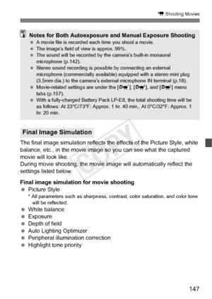 Page 147147
k Shooting Movies
The final image simulation reflects the effects of the Picture Style, white 
balance, etc., in the movie image so you can see what the captured 
movie will look like.
During movie shooting, the movie im age will automatically reflect the 
settings listed below.
Final image simulation for movie shooting
  Picture Style
* All parameters such as sharpness, contrast, color saturati on, and color tone 
will be reflected.
  White balance
  Exposure
  Depth of field
  Auto Lighting...