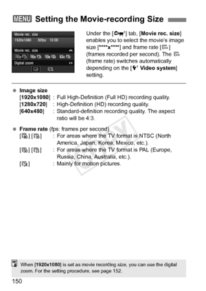 Page 150150
Under the [o] tab, [ Movie rec. size ] 
enables you to select the movie’s image 
size [****x**** ] and frame rate [ 9] 
(frames recorded per second). The  9 
(frame rate) switches automatically 
depending on the [ 6 Video system ] 
setting.
  Image size
[1920x1080 ] : Full High-Definition (Full HD) recording quality.
[1280x720 ] : High-Definition (HD) recording quality.
[640x480 ] : Standard-definition reco rding quality. The aspect 
ratio will be 4:3.
  Frame rate  (fps: frames per second)
[8] [ 6]...