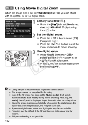 Page 152152
When the image size is set to [1920x1080] (Full HD), you can shoot 
with an approx. 3x to 10x digital zoom.
1Select [1920x1080 9].
 Under the [ o] tab, set [ Movie rec. 
size] to [1920x1080  9 ] by turning 
the < 6> dial.
2Set the digital zoom.
 Press the < U> key to select [ ], 
then press < 0>.
  Press the < M> button to exit the 
menu and return to movie shooting.
3Use digital zoom.
  While holding down the < B> 
button, press the < u> (zoom in) or 
< I > (zoom out) button.
  In step 2, you can...