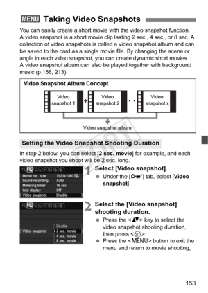 Page 153153
You can easily create a short movie with the video snapshot function.
A video snapshot is a short movie clip lasting 2 sec., 4 sec., or 8 sec. A 
collection of video snapshots is ca lled a video snapshot album and can 
be saved to the card as a single movie file. By changing the scene or 
angle in each video snapshot, you  can create dynamic short movies.
A video snapshot album can also  be played together with background 
music (p.156, 213).
In step 2 below, you can select [ 2 sec. movie] for...